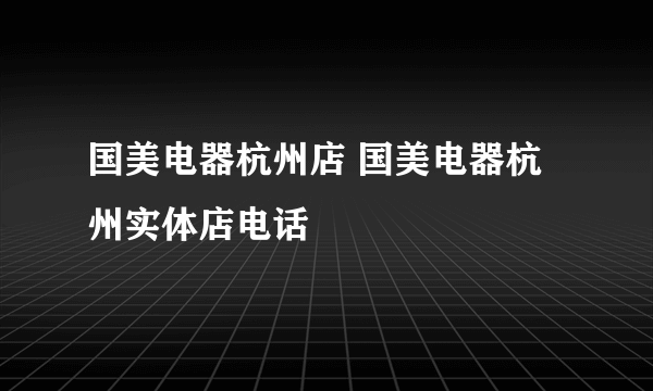 国美电器杭州店 国美电器杭州实体店电话