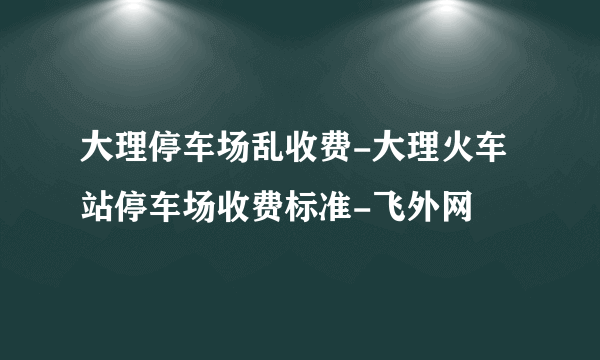 大理停车场乱收费-大理火车站停车场收费标准-飞外网