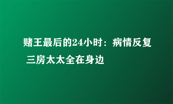 赌王最后的24小时：病情反复 三房太太全在身边