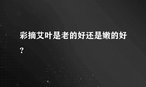 彩摘艾叶是老的好还是嫩的好？