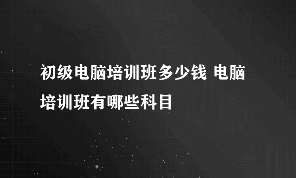 初级电脑培训班多少钱 电脑培训班有哪些科目