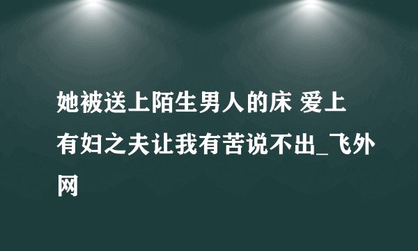 她被送上陌生男人的床 爱上有妇之夫让我有苦说不出_飞外网