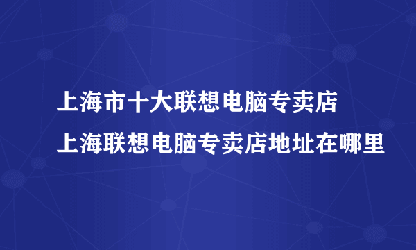 上海市十大联想电脑专卖店 上海联想电脑专卖店地址在哪里