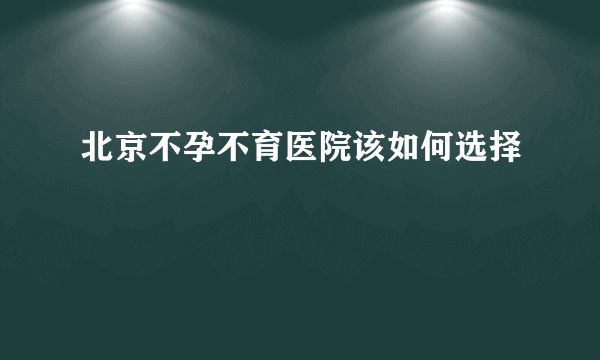 北京不孕不育医院该如何选择