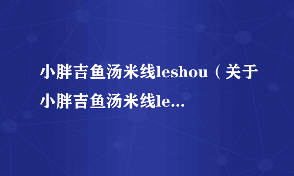 小胖吉鱼汤米线leshou（关于小胖吉鱼汤米线leshou的介绍）