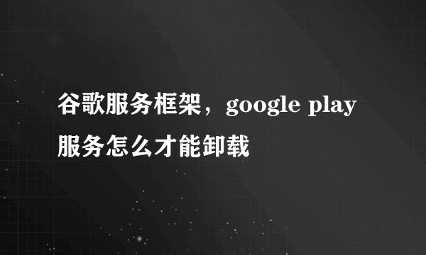 谷歌服务框架，google play服务怎么才能卸载