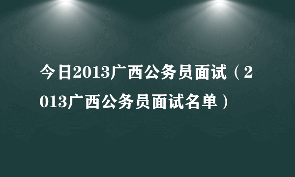 今日2013广西公务员面试（2013广西公务员面试名单）