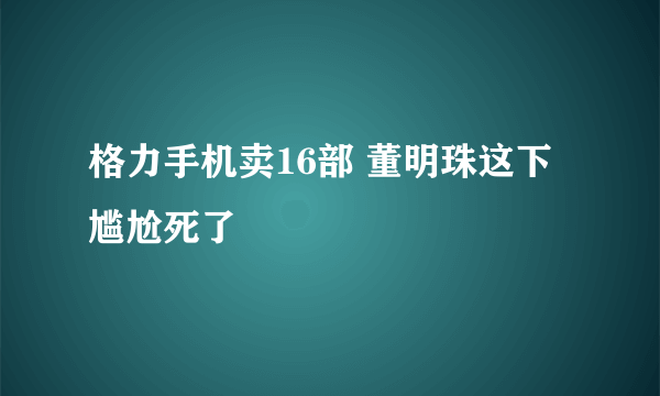 格力手机卖16部 董明珠这下尴尬死了