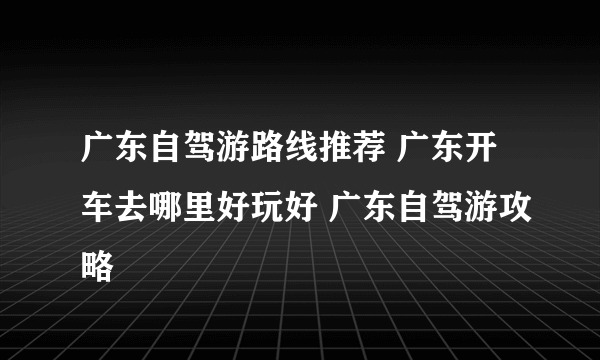 广东自驾游路线推荐 广东开车去哪里好玩好 广东自驾游攻略