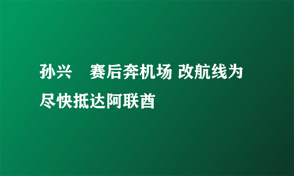 孙兴慜赛后奔机场 改航线为尽快抵达阿联酋