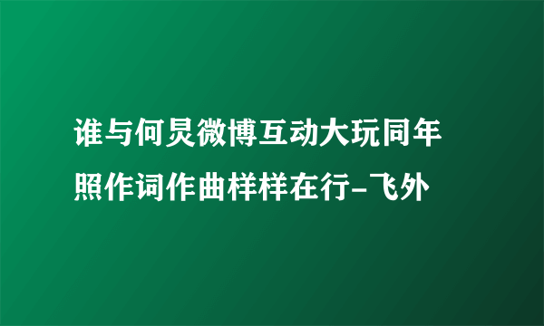 谁与何炅微博互动大玩同年囧照作词作曲样样在行-飞外