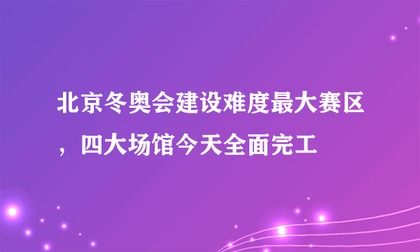 北京冬奥会建设难度最大赛区，四大场馆今天全面完工