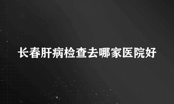 长春肝病检查去哪家医院好