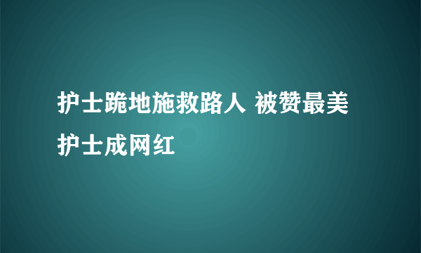 护士跪地施救路人 被赞最美护士成网红