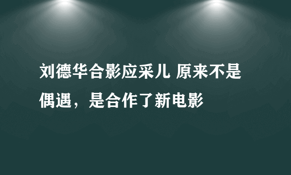 刘德华合影应采儿 原来不是偶遇，是合作了新电影