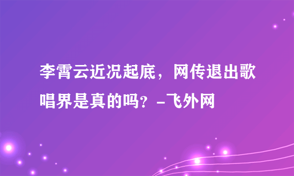 李霄云近况起底，网传退出歌唱界是真的吗？-飞外网