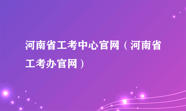 河南省工考中心官网（河南省工考办官网）