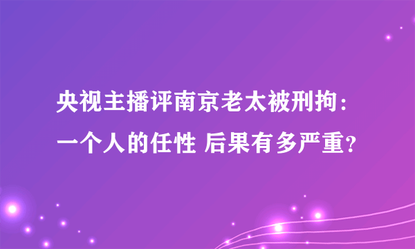 央视主播评南京老太被刑拘：一个人的任性 后果有多严重？