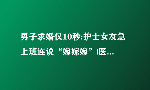 男子求婚仅10秒:护士女友急上班连说“嫁嫁嫁”|医院|护士|求婚_飞外新闻