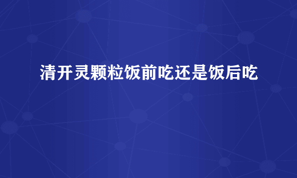 清开灵颗粒饭前吃还是饭后吃