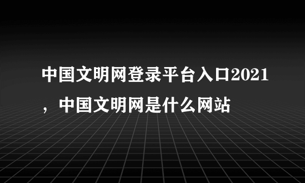 中国文明网登录平台入口2021，中国文明网是什么网站