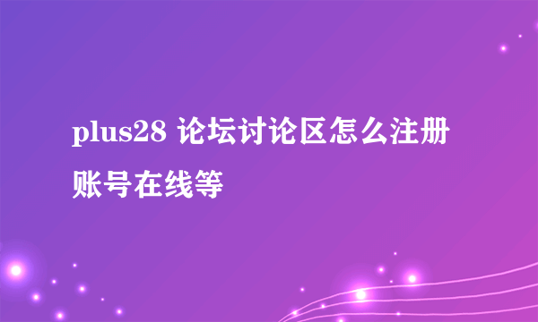 plus28 论坛讨论区怎么注册账号在线等