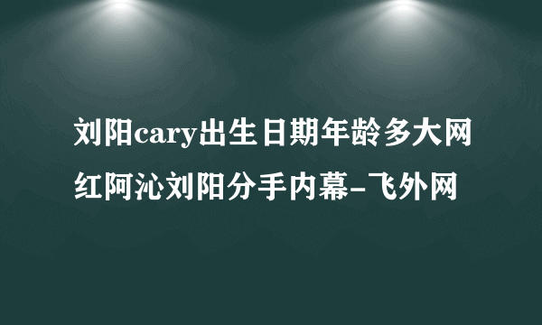 刘阳cary出生日期年龄多大网红阿沁刘阳分手内幕-飞外网