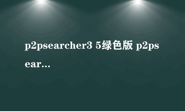 p2psearcher3 5绿色版 p2psearcher 3.5安卓版本）