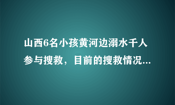 山西6名小孩黄河边溺水千人参与搜救，目前的搜救情况如何了？