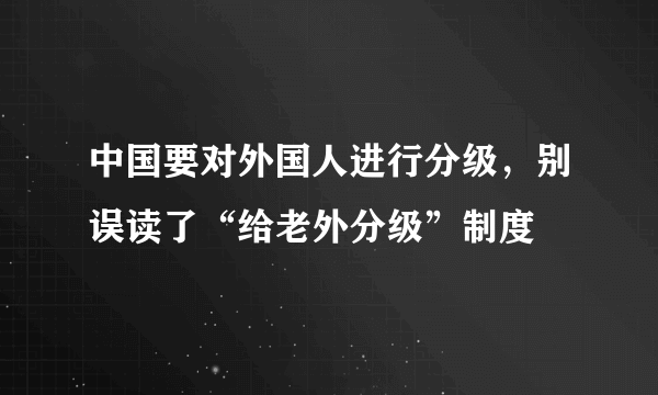 中国要对外国人进行分级，别误读了“给老外分级”制度