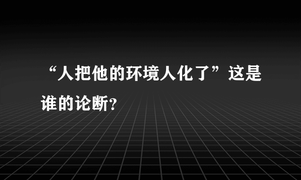 “人把他的环境人化了”这是谁的论断？