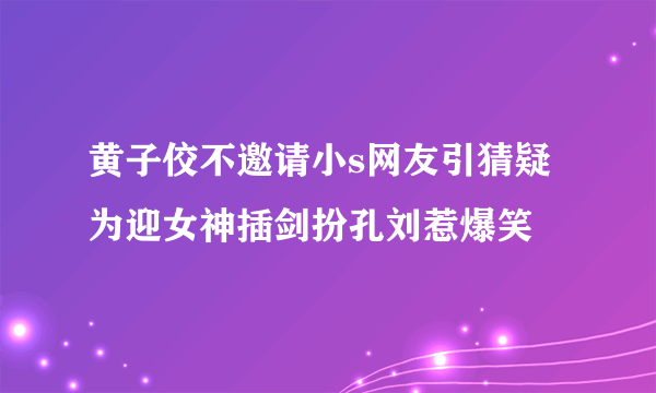 黄子佼不邀请小s网友引猜疑为迎女神插剑扮孔刘惹爆笑