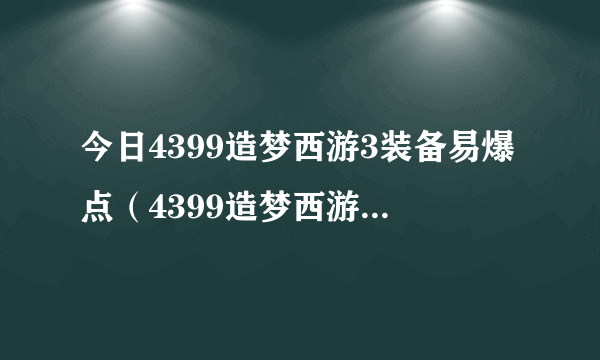 今日4399造梦西游3装备易爆点（4399造梦西游3各个关卡易爆点所有地图攻略）