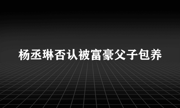 杨丞琳否认被富豪父子包养