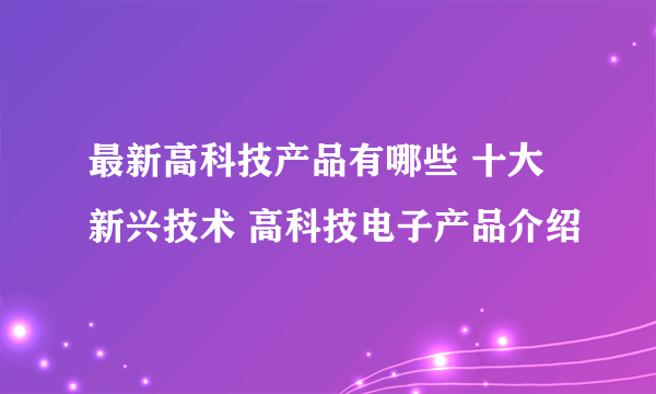 最新高科技产品有哪些 十大新兴技术 高科技电子产品介绍