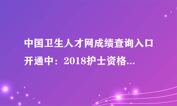 中国卫生人才网成绩查询入口开通中：2018护士资格证成绩查询