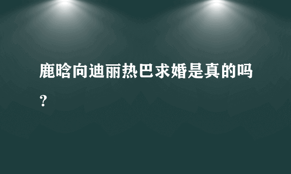 鹿晗向迪丽热巴求婚是真的吗？