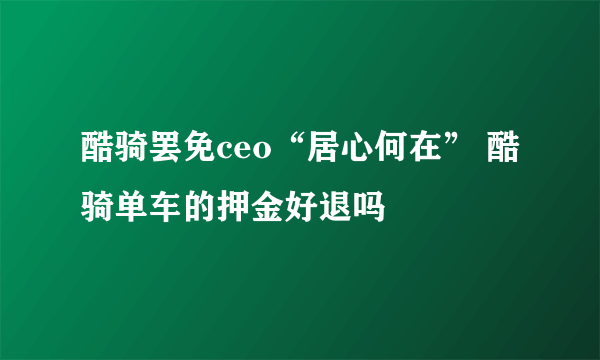 酷骑罢免ceo“居心何在” 酷骑单车的押金好退吗