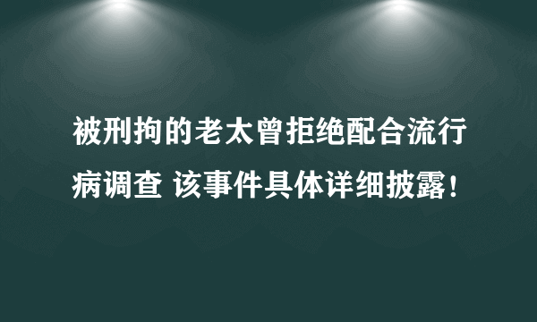 被刑拘的老太曾拒绝配合流行病调查 该事件具体详细披露！