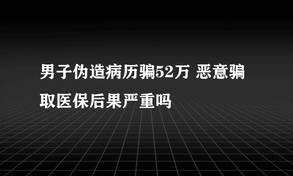 男子伪造病历骗52万 恶意骗取医保后果严重吗