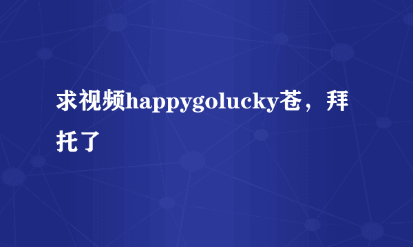 求视频happygolucky苍，拜托了