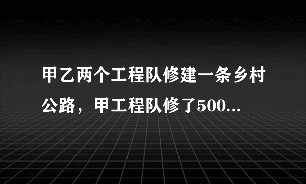 甲乙两个工程队修建一条乡村公路，甲工程队修了500米以后，乙工