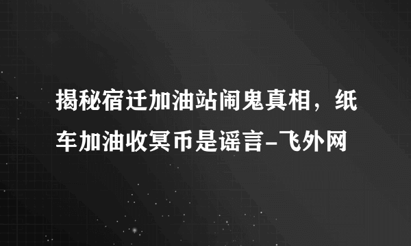 揭秘宿迁加油站闹鬼真相，纸车加油收冥币是谣言-飞外网