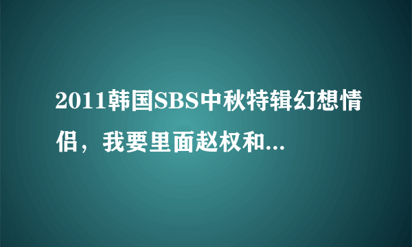 2011韩国SBS中秋特辑幻想情侣，我要里面赵权和朴智妍的片段…，包括赵权，智妍分别表演时和一起时…