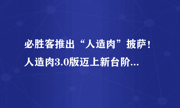 必胜客推出“人造肉”披萨！人造肉3.0版迈上新台阶，人造兔肉、牛羊肉或都能吃上！