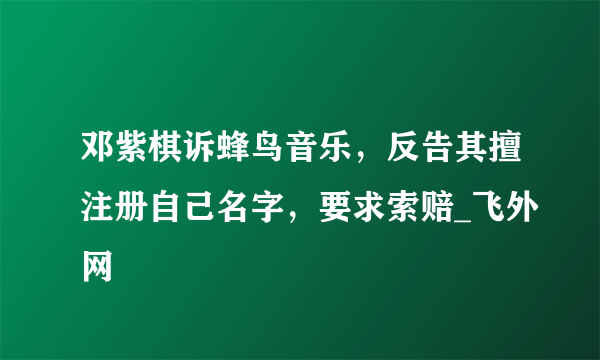 邓紫棋诉蜂鸟音乐，反告其擅注册自己名字，要求索赔_飞外网