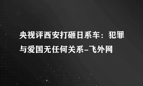 央视评西安打砸日系车：犯罪与爱国无任何关系-飞外网