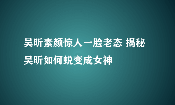 吴昕素颜惊人一脸老态 揭秘吴昕如何蜕变成女神