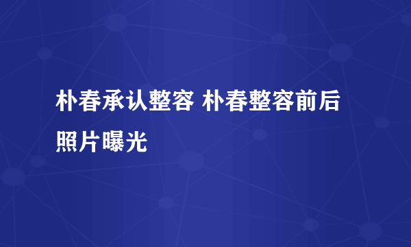 朴春承认整容 朴春整容前后照片曝光