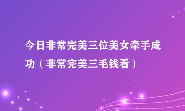 今日非常完美三位美女牵手成功（非常完美三毛钱看）